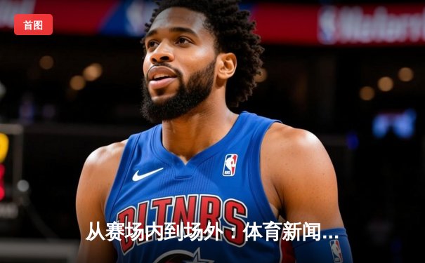 从赛场内到场外：体育新闻如何重塑现代体育的商业与叙事生态