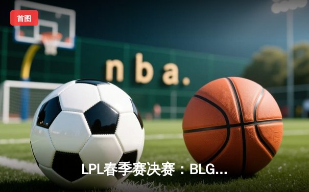 LPL春季赛决赛：BLG力克JDG登顶，Elk超神表现引领全华班夺冠