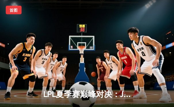 LPL夏季赛巅峰对决：JDG鏖战五局险胜TES，Knight关键沙皇奠定胜局