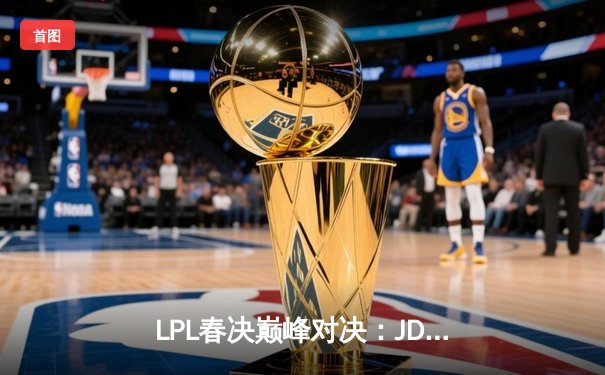 LPL春决巅峰对决：JDG鏖战五局险胜TES，369酒桶关键团战定乾坤