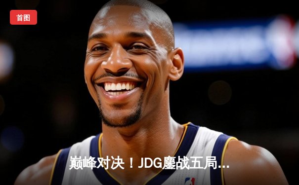 巅峰对决！JDG鏖战五局险胜TES，369关键团战定乾坤