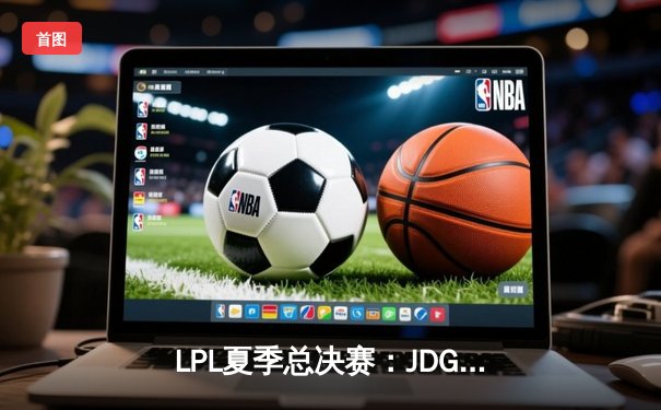 LPL夏季总决赛：JDG鏖战五局险胜TES，Knight沙皇绝境推挽定乾坤