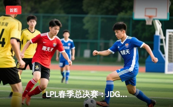 LPL春季总决赛：JDG鏖战五局险胜TES，369酒桶关键团战定乾坤
