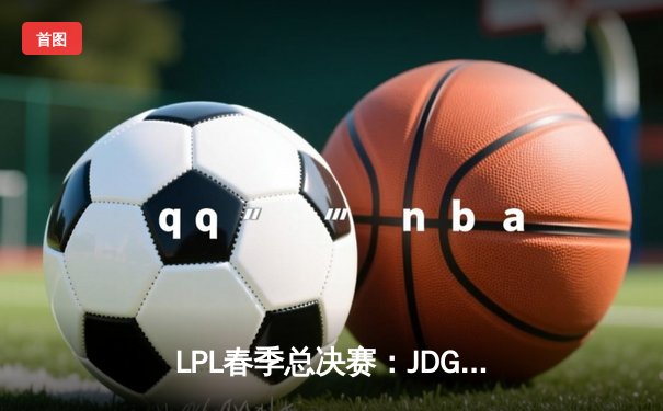 LPL春季总决赛：JDG鏖战五局险胜TES，369酒桶关键团战定乾坤