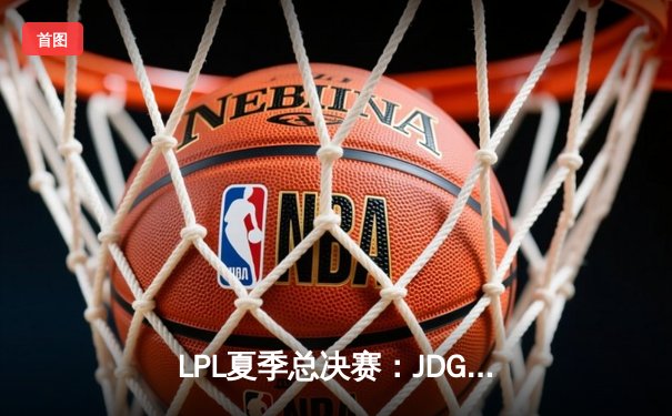 LPL夏季总决赛：JDG鏖战五局险胜TES，369纳尔关键团战奠定胜局