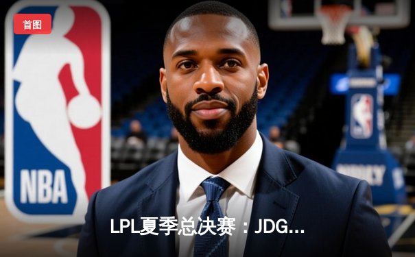 LPL夏季总决赛：JDG鏖战五局险胜TES，369纳尔关键团战奠定胜局