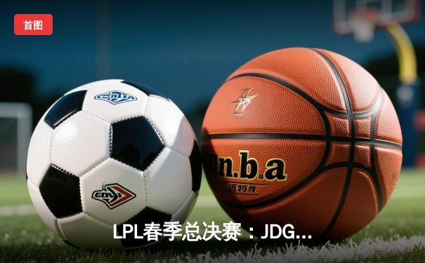 LPL春季总决赛：JDG鏖战五局险胜TES，369酒桶关键团战定乾坤